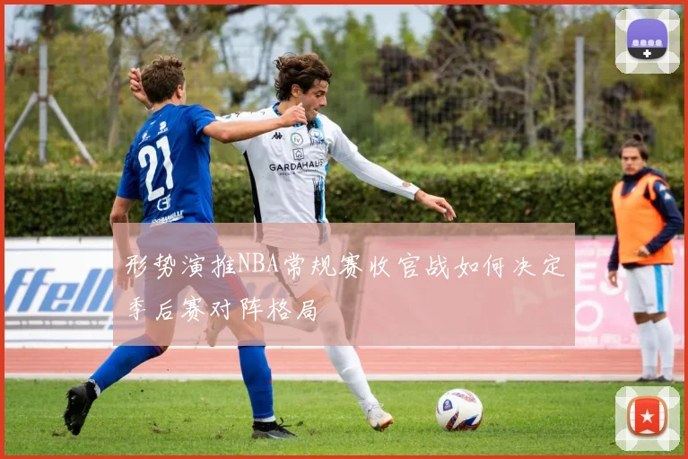 形势演推NBA常规赛收官战如何决定季后赛对阵格局